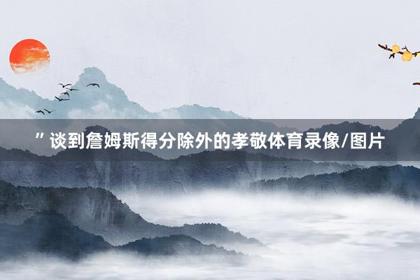 ”　　谈到詹姆斯得分除外的孝敬体育录像/图片