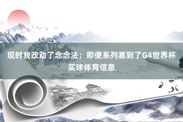 现时我改动了念念法；即便系列赛到了G4世界杯买球体育信息