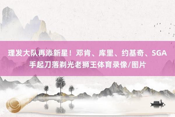 理发大队再添新星！邓肯、库里、约基奇、SGA手起刀落剃光老狮王体育录像/图片